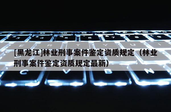 [黑龙江]林业刑事案件鉴定资质规定（林业刑事案件鉴定资质规定最新）