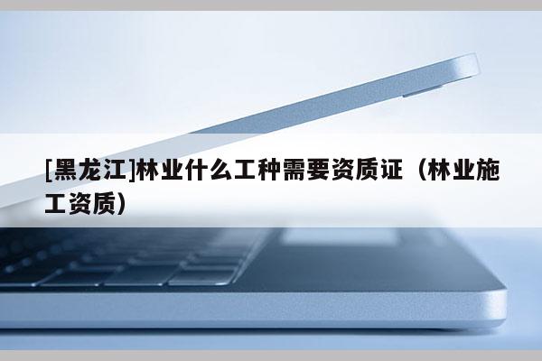 [黑龙江]林业什么工种需要资质证（林业施工资质）