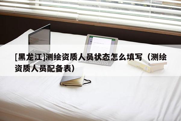 [黑龙江]测绘资质人员状态怎么填写（测绘资质人员配备表）