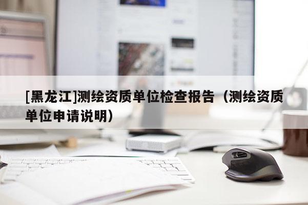 [黑龙江]测绘资质单位检查报告（测绘资质单位申请说明）