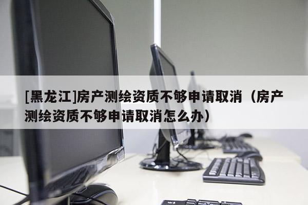 [黑龙江]房产测绘资质不够申请取消（房产测绘资质不够申请取消怎么办）