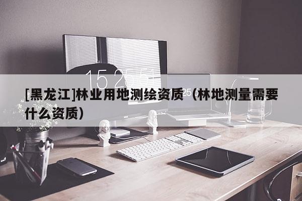 [黑龙江]林业用地测绘资质（林地测量需要什么资质）