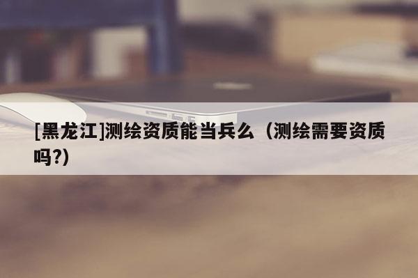 [黑龙江]测绘资质能当兵么（测绘需要资质吗?）