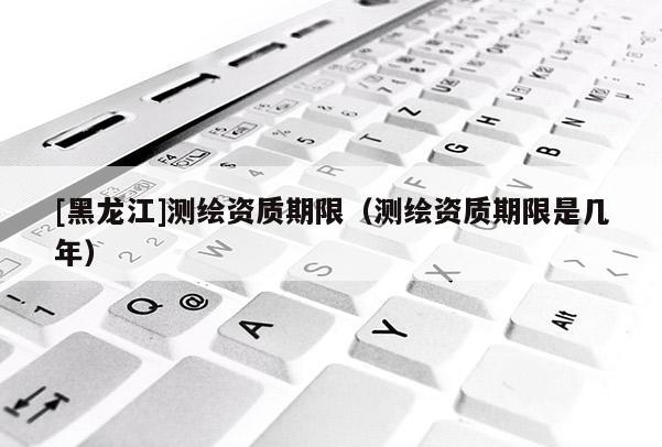 [黑龙江]测绘资质期限（测绘资质期限是几年）