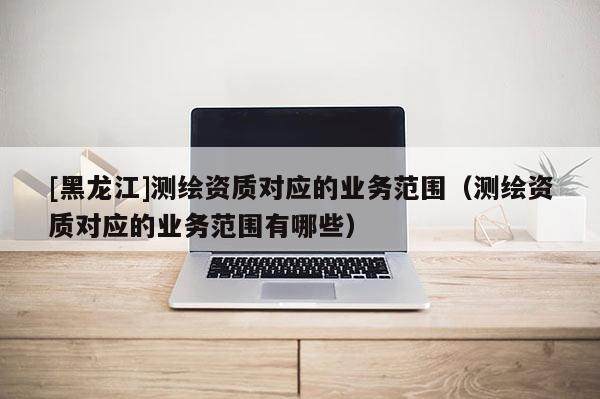 [黑龙江]测绘资质对应的业务范围（测绘资质对应的业务范围有哪些）
