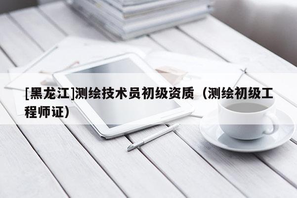 [黑龙江]测绘技术员初级资质（测绘初级工程师证）