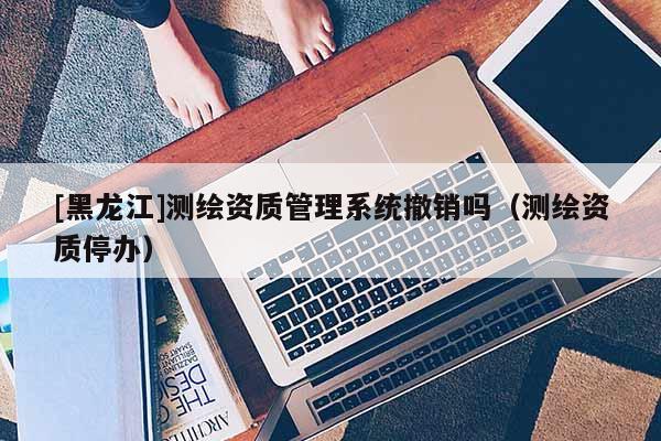 [黑龙江]测绘资质管理系统撤销吗（测绘资质停办）