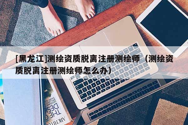 [黑龙江]测绘资质脱离注册测绘师（测绘资质脱离注册测绘师怎么办）