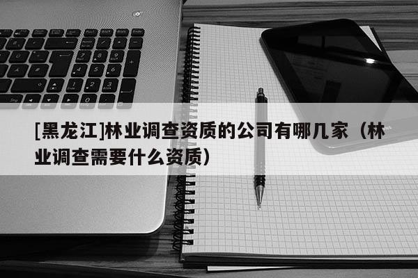[黑龙江]林业调查资质的公司有哪几家（林业调查需要什么资质）
