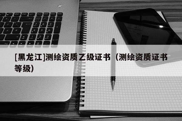 [黑龙江]测绘资质乙级证书（测绘资质证书等级）