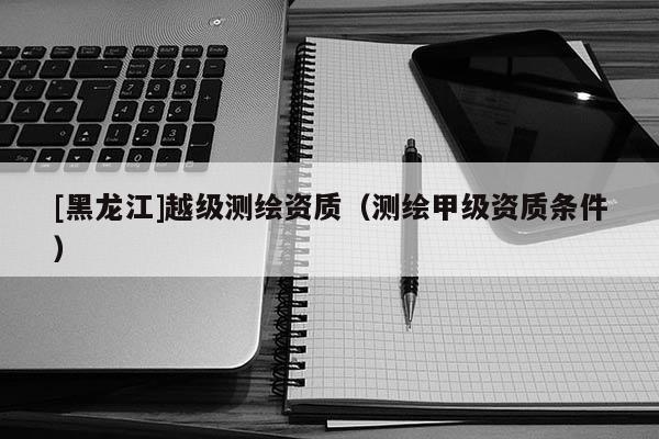 [黑龙江]越级测绘资质（测绘甲级资质条件）