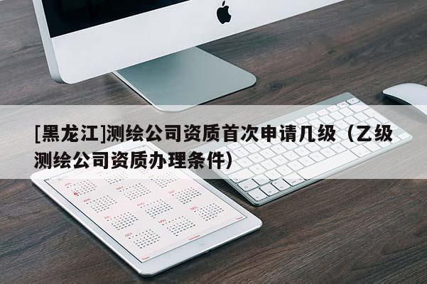 [黑龙江]测绘公司资质首次申请几级（乙级测绘公司资质办理条件）