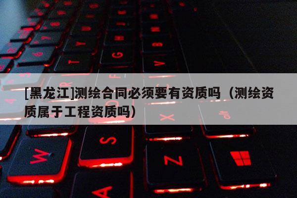 [黑龙江]测绘合同必须要有资质吗（测绘资质属于工程资质吗）