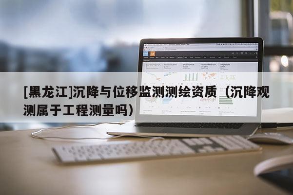 [黑龙江]沉降与位移监测测绘资质（沉降观测属于工程测量吗）