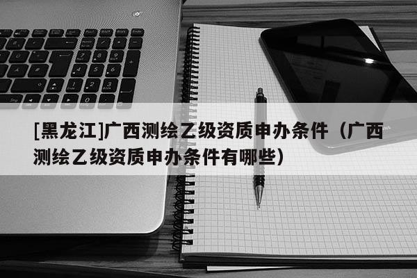 [黑龙江]广西测绘乙级资质申办条件（广西测绘乙级资质申办条件有哪些）