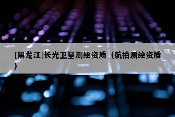 [黑龙江]长光卫星测绘资质（航拍测绘资质）