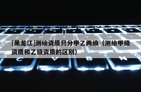 [黑龙江]测绘资质只分甲乙两级（测绘甲级资质和乙级资质的区别）