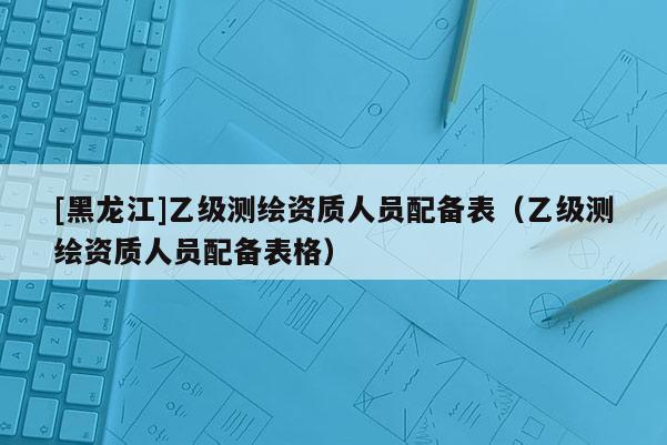 [黑龙江]乙级测绘资质人员配备表（乙级测绘资质人员配备表格）