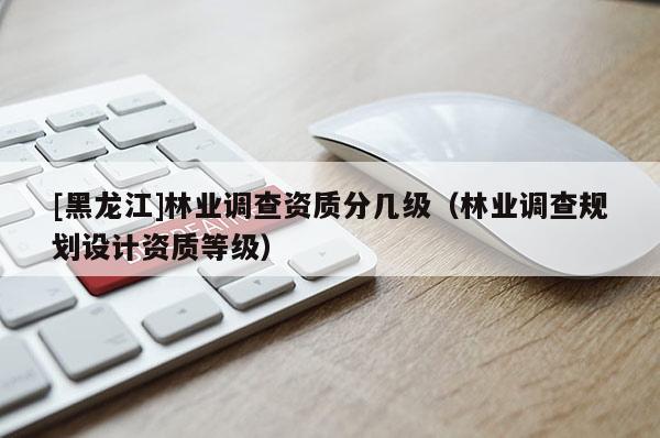 [黑龙江]林业调查资质分几级（林业调查规划设计资质等级）