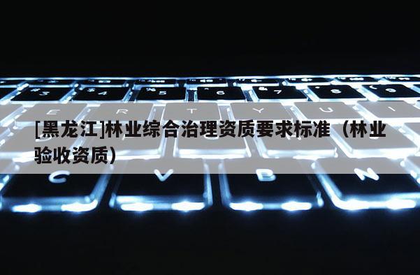 [黑龙江]林业综合治理资质要求标准（林业验收资质）