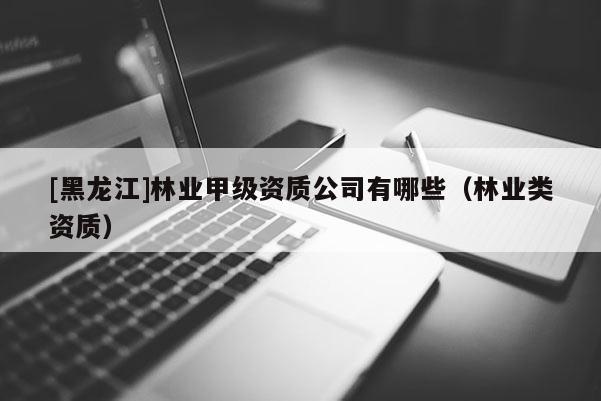 [黑龙江]林业甲级资质公司有哪些（林业类资质）