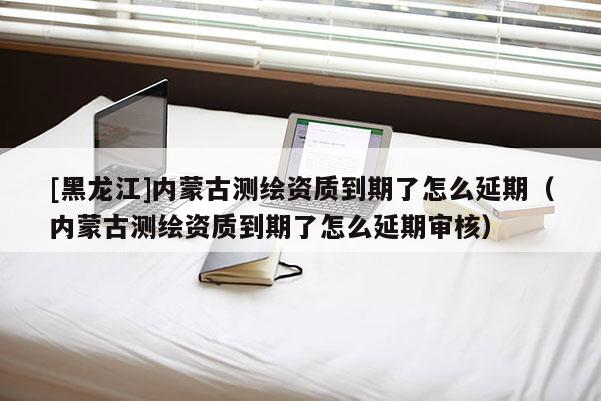 [黑龙江]内蒙古测绘资质到期了怎么延期（内蒙古测绘资质到期了怎么延期审核）