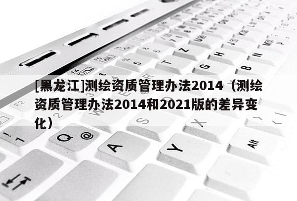 [黑龙江]测绘资质管理办法2014（测绘资质管理办法2014和2021版的差异变化）