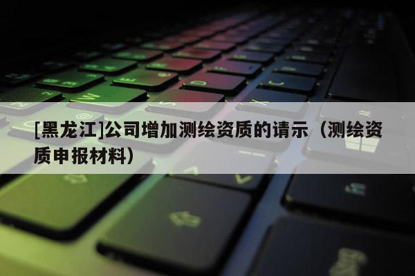 [黑龙江]公司增加测绘资质的请示（测绘资质申报材料）
