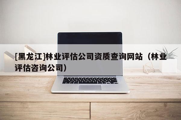 [黑龙江]林业评估公司资质查询网站（林业评估咨询公司）