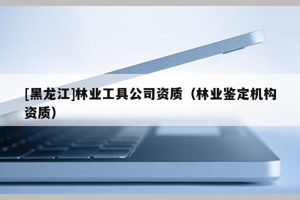 [黑龙江]林业工具公司资质（林业鉴定机构资质）