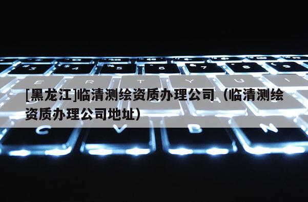 [黑龙江]临清测绘资质办理公司（临清测绘资质办理公司地址）