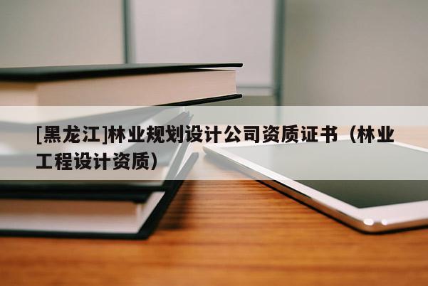 [黑龙江]林业规划设计公司资质证书（林业工程设计资质）