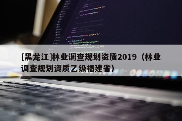 [黑龙江]林业调查规划资质2019（林业调查规划资质乙级福建省）