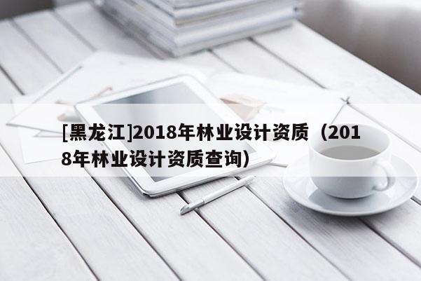 [黑龙江]2018年林业设计资质（2018年林业设计资质查询）