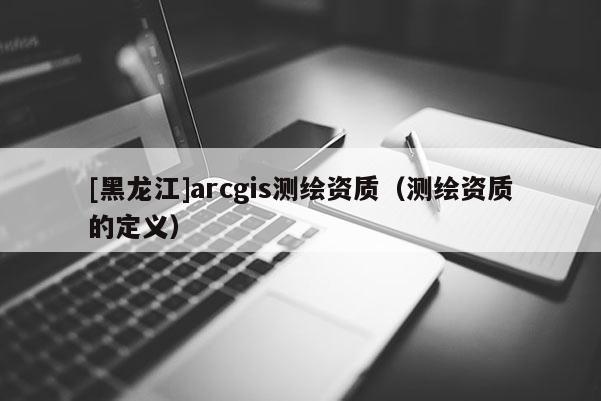 [黑龙江]arcgis测绘资质（测绘资质的定义）