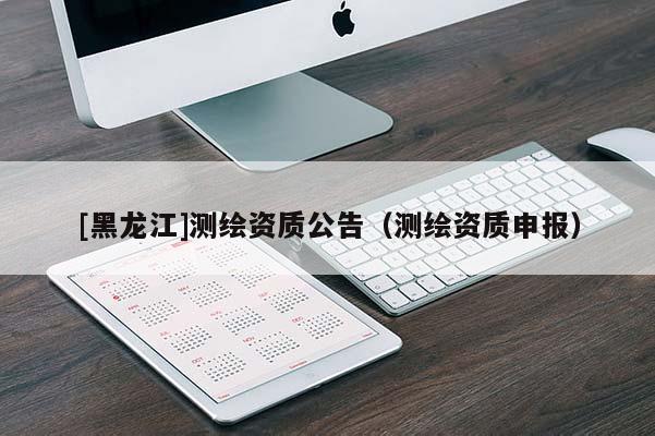[黑龙江]测绘资质公告（测绘资质申报）