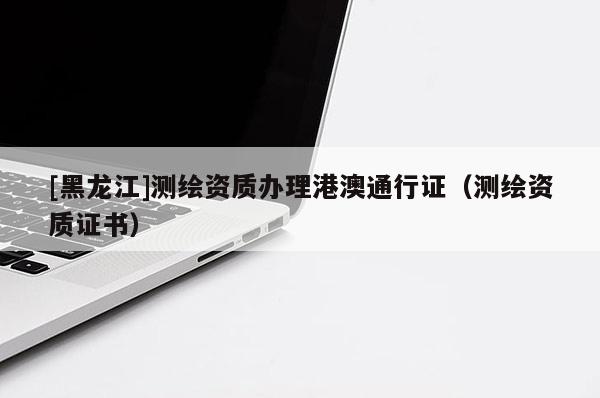 [黑龙江]测绘资质办理港澳通行证（测绘资质证书）