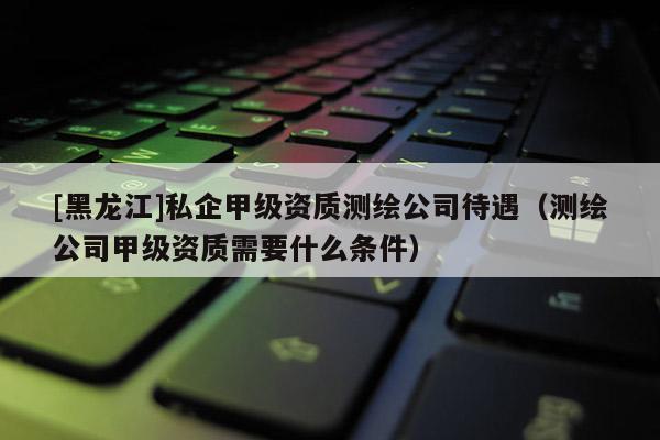 [黑龙江]私企甲级资质测绘公司待遇（测绘公司甲级资质需要什么条件）