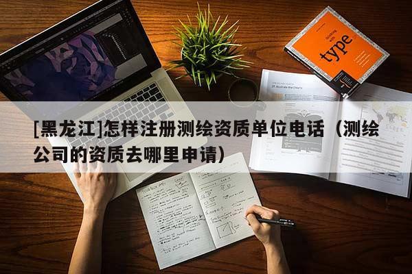 [黑龙江]怎样注册测绘资质单位电话（测绘公司的资质去哪里申请）