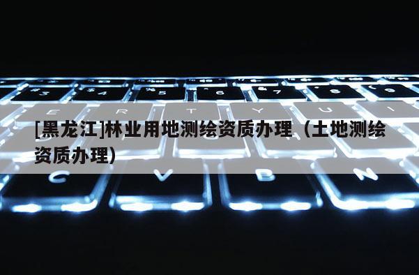 [黑龙江]林业用地测绘资质办理（土地测绘资质办理）