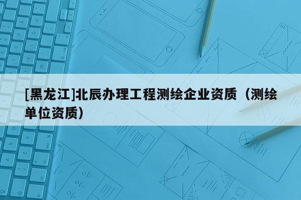 [黑龙江]北辰办理工程测绘企业资质（测绘单位资质）