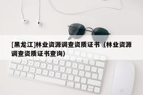 [黑龙江]林业资源调查资质证书（林业资源调查资质证书查询）
