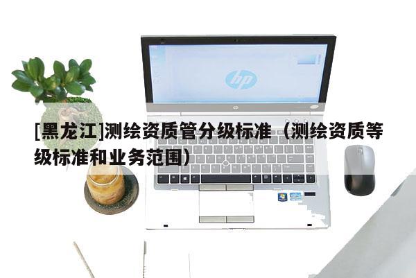 [黑龙江]测绘资质管分级标准（测绘资质等级标准和业务范围）