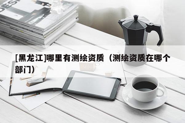 [黑龙江]哪里有测绘资质（测绘资质在哪个部门）
