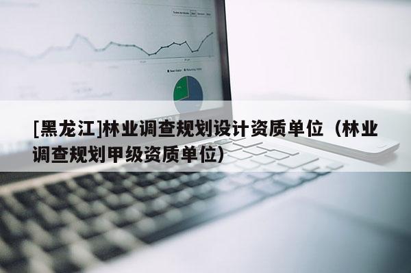 [黑龙江]林业调查规划设计资质单位（林业调查规划甲级资质单位）