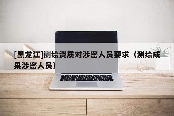 [黑龙江]测绘资质对涉密人员要求（测绘成果涉密人员）