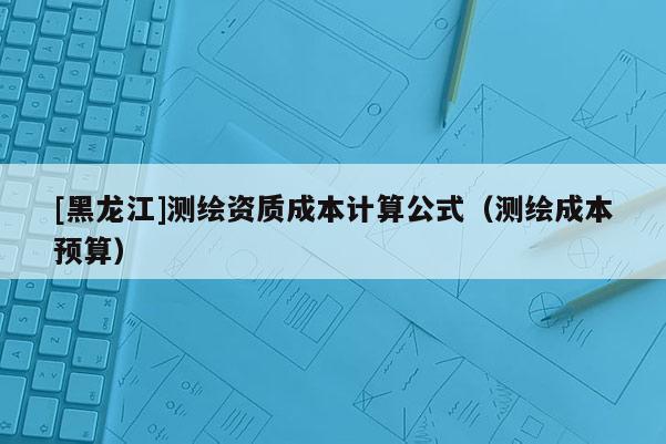 [黑龙江]测绘资质成本计算公式（测绘成本预算）