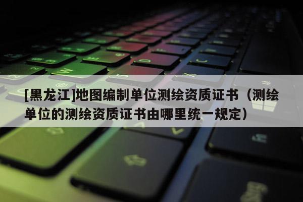 [黑龙江]地图编制单位测绘资质证书（测绘单位的测绘资质证书由哪里统一规定）