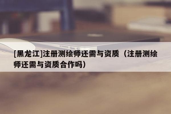 [黑龙江]注册测绘师还需与资质（注册测绘师还需与资质合作吗）