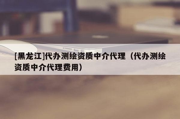 [黑龙江]代办测绘资质中介代理（代办测绘资质中介代理费用）